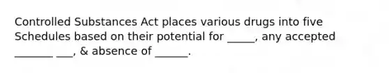 Controlled Substances Act places various drugs into five Schedules based on their potential for _____, any accepted _______ ___, & absence of ______.