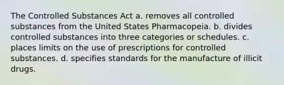 The Controlled Substances Act a. removes all controlled substances from the United States Pharmacopeia. b. divides controlled substances into three categories or schedules. c. places limits on the use of prescriptions for controlled substances. d. specifies standards for the manufacture of illicit drugs.