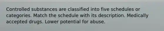 Controlled substances are classified into five schedules or categories. Match the schedule with its description. Medically accepted drugs. Lower potential for abuse.