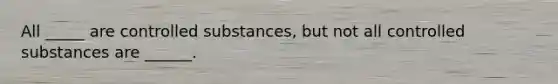 All _____ are controlled substances, but not all controlled substances are ______.