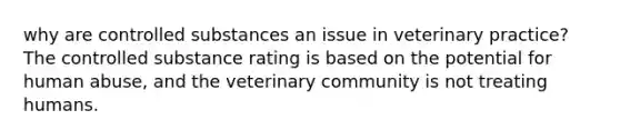 why are controlled substances an issue in veterinary practice? The controlled substance rating is based on the potential for human abuse, and the veterinary community is not treating humans.