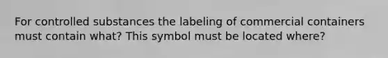 For controlled substances the labeling of commercial containers must contain what? This symbol must be located where?