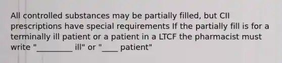 All controlled substances may be partially filled, but CII prescriptions have special requirements If the partially fill is for a terminally ill patient or a patient in a LTCF the pharmacist must write "_________ ill" or "____ patient"