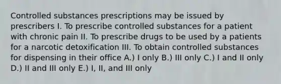 Controlled substances prescriptions may be issued by prescribers I. To prescribe controlled substances for a patient with chronic pain II. To prescribe drugs to be used by a patients for a narcotic detoxification III. To obtain controlled substances for dispensing in their office A.) I only B.) III only C.) I and II only D.) II and III only E.) I, II, and III only