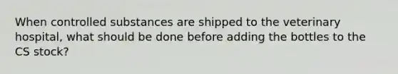 When controlled substances are shipped to the veterinary hospital, what should be done before adding the bottles to the CS stock?