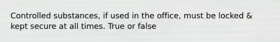 Controlled substances, if used in the office, must be locked & kept secure at all times. True or false