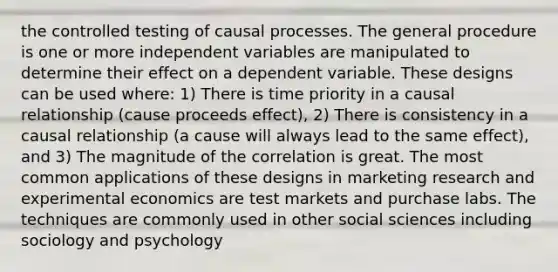 the controlled testing of causal processes. The general procedure is one or more independent variables are manipulated to determine their effect on a dependent variable. These designs can be used where: 1) There is time priority in a causal relationship (cause proceeds effect), 2) There is consistency in a causal relationship (a cause will always lead to the same effect), and 3) The magnitude of the correlation is great. The most common applications of these designs in marketing research and experimental economics are test markets and purchase labs. The techniques are commonly used in other social sciences including sociology and psychology