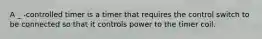 A _ -controlled timer is a timer that requires the control switch to be connected so that it controls power to the timer coil.