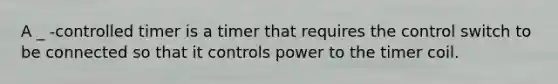 A _ -controlled timer is a timer that requires the control switch to be connected so that it controls power to the timer coil.