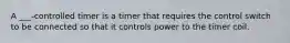 A ___-controlled timer is a timer that requires the control switch to be connected so that it controls power to the timer coil.