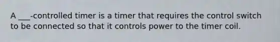 A ___-controlled timer is a timer that requires the control switch to be connected so that it controls power to the timer coil.