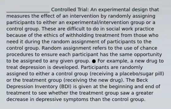 __________________ Controlled Trial: An experimental design that measures the effect of an intervention by randomly assigning participants to either an experimental/intervention group or a control group. These are difficult to do in social work practice because of the ethics of withholding treatment from those who need it during the random assignment of participants to the control group. Random assignment refers to the use of chance procedures to ensure each participant has the same opportunity to be assigned to any given group. ● For example, a new drug to treat depression is developed. Participants are randomly assigned to either a control group (receiving a placebo/sugar pill) or the treatment group (receiving the new drug). The Beck Depression Inventory (BDI) is given at the beginning and end of treatment to see whether the treatment group saw a greater decrease in depressive symptoms than the control group.