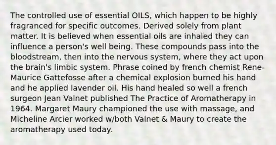 The controlled use of essential OILS, which happen to be highly fragranced for specific outcomes. Derived solely from plant matter. It is believed when essential oils are inhaled they can influence a person's well being. These compounds pass into the bloodstream, then into the nervous system, where they act upon the brain's limbic system. Phrase coined by french chemist Rene-Maurice Gattefosse after a chemical explosion burned his hand and he applied lavender oil. His hand healed so well a french surgeon Jean Valnet published The Practice of Aromatherapy in 1964. Margaret Maury championed the use with massage, and Micheline Arcier worked w/both Valnet & Maury to create the aromatherapy used today.