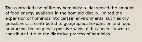 The controlled use of fire by hominids: a. decreased the amount of food energy available in the hominid diet. b. limited the expansion of hominids into certain environments, such as dry grasslands. c. contributed to geographical expansion and food production techniques in positive ways. d. has been shown to contribute little to the digestive process of hominids.