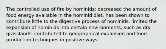 The controlled use of fire by hominids: decreased the amount of food energy available in the hominid diet. has been shown to contribute little to the digestive process of hominids. limited the expansion of hominids into certain environments, such as dry grasslands. contributed to geographical expansion and food production techniques in positive ways.