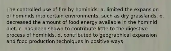 The controlled use of fire by hominids: a. limited the expansion of hominids into certain environments, such as dry grasslands. b. decreased the amount of food energy available in the hominid diet. c. has been shown to contribute little to the digestive process of hominids. d. contributed to geographical expansion and food production techniques in positive ways