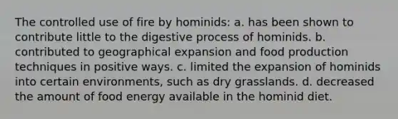 The controlled use of fire by hominids: a. has been shown to contribute little to the digestive process of hominids. b. contributed to geographical expansion and food production techniques in positive ways. c. limited the expansion of hominids into certain environments, such as dry grasslands. d. decreased the amount of food energy available in the hominid diet.