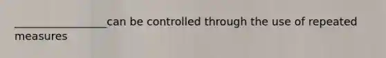 _________________can be controlled through the use of repeated measures