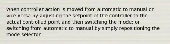 when controller action is moved from automatic to manual or vice versa by adjusting the setpoint of the controller to the actual controlled point and then switching the mode; or switching from automatic to manual by simply repositioning the mode selector.