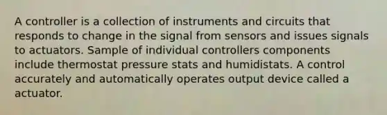 A controller is a collection of instruments and circuits that responds to change in the signal from sensors and issues signals to actuators. Sample of individual controllers components include thermostat pressure stats and humidistats. A control accurately and automatically operates output device called a actuator.