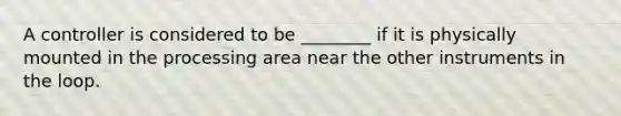 A controller is considered to be ________ if it is physically mounted in the processing area near the other instruments in the loop.