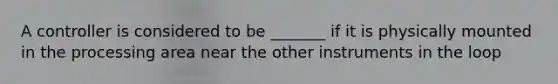 A controller is considered to be _______ if it is physically mounted in the processing area near the other instruments in the loop