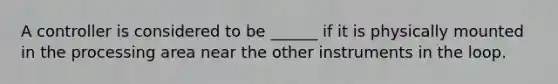 A controller is considered to be ______ if it is physically mounted in the processing area near the other instruments in the loop.