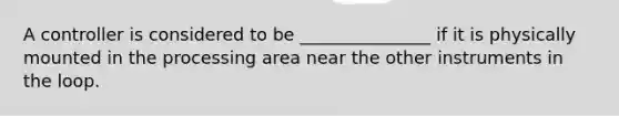 A controller is considered to be _______________ if it is physically mounted in the processing area near the other instruments in the loop.