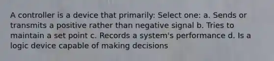 A controller is a device that primarily: Select one: a. Sends or transmits a positive rather than negative signal b. Tries to maintain a set point c. Records a system's performance d. Is a logic device capable of making decisions