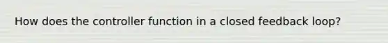 How does the controller function in a closed feedback loop?