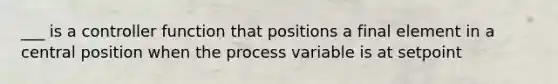 ___ is a controller function that positions a final element in a central position when the process variable is at setpoint