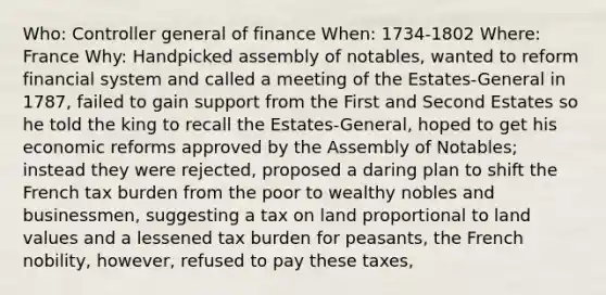 Who: Controller general of finance When: 1734-1802 Where: France Why: Handpicked assembly of notables, wanted to reform financial system and called a meeting of the Estates-General in 1787, failed to gain support from the First and Second Estates so he told the king to recall the Estates-General, hoped to get his economic reforms approved by the Assembly of Notables; instead they were rejected, proposed a daring plan to shift the French tax burden from the poor to wealthy nobles and businessmen, suggesting a tax on land proportional to land values and a lessened tax burden for peasants, the French nobility, however, refused to pay these taxes,