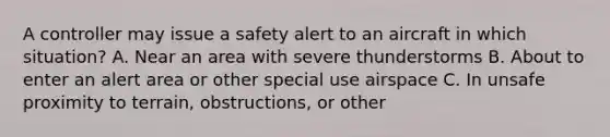 A controller may issue a safety alert to an aircraft in which situation? A. Near an area with severe thunderstorms B. About to enter an alert area or other special use airspace C. In unsafe proximity to terrain, obstructions, or other