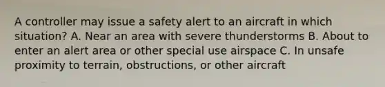 A controller may issue a safety alert to an aircraft in which situation? A. Near an area with severe thunderstorms B. About to enter an alert area or other special use airspace C. In unsafe proximity to terrain, obstructions, or other aircraft