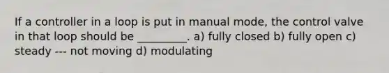 If a controller in a loop is put in manual mode, the control valve in that loop should be _________. a) fully closed b) fully open c) steady --- not moving d) modulating