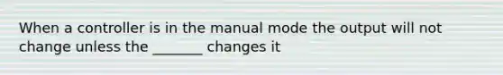 When a controller is in the manual mode the output will not change unless the _______ changes it