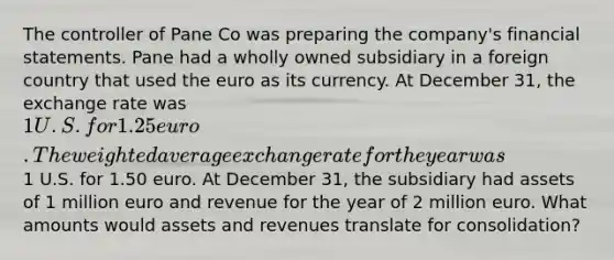 The controller of Pane Co was preparing the company's financial statements. Pane had a wholly owned subsidiary in a foreign country that used the euro as its currency. At December 31, the exchange rate was 1 U.S. for 1.25 euro. The weighted average exchange rate for the year was1 U.S. for 1.50 euro. At December 31, the subsidiary had assets of 1 million euro and revenue for the year of 2 million euro. What amounts would assets and revenues translate for consolidation?