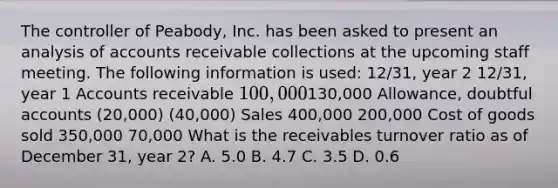 The controller of Peabody, Inc. has been asked to present an analysis of accounts receivable collections at the upcoming staff meeting. The following information is used: 12/31, year 2 12/31, year 1 Accounts receivable 100,000130,000 Allowance, doubtful accounts (20,000) (40,000) Sales 400,000 200,000 Cost of goods sold 350,000 70,000 What is the receivables turnover ratio as of December 31, year 2? A. 5.0 B. 4.7 C. 3.5 D. 0.6