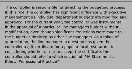 The controller is responsible for directing the budgeting process. In this role, the controller has significant influence with executive management as individual department budgets are modified and approved. For the current year, the controller was instrumental in the approval of a particular line manager's budget without modification, even though significant reductions were made to the budgets submitted by other line managers. As a token of appreciation, the line manager in question has given the controller a gift certificate for a popular local restaurant. In considering whether or not to accept the certificate, the controller should refer to which section of IMA Statement of Ethical Professional Practice?