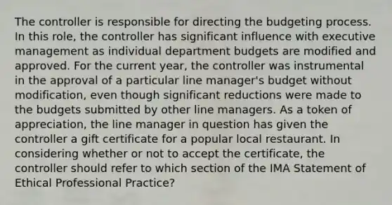 The controller is responsible for directing the budgeting process. In this role, the controller has significant influence with executive management as individual department budgets are modified and approved. For the current year, the controller was instrumental in the approval of a particular line manager's budget without modification, even though significant reductions were made to the budgets submitted by other line managers. As a token of appreciation, the line manager in question has given the controller a gift certificate for a popular local restaurant. In considering whether or not to accept the certificate, the controller should refer to which section of the IMA Statement of Ethical Professional Practice?