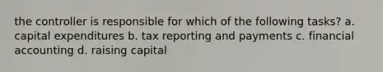 the controller is responsible for which of the following tasks? a. capital expenditures b. tax reporting and payments c. financial accounting d. raising capital