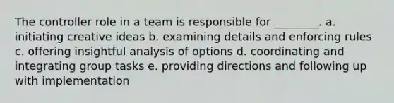 The controller role in a team is responsible for ________. a. initiating creative ideas b. examining details and enforcing rules c. offering insightful analysis of options d. coordinating and integrating group tasks e. providing directions and following up with implementation