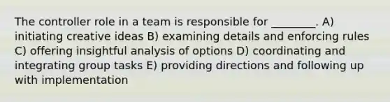 The controller role in a team is responsible for ________. A) initiating creative ideas B) examining details and enforcing rules C) offering insightful analysis of options D) coordinating and integrating group tasks E) providing directions and following up with implementation