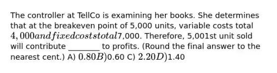 The controller at TellCo is examining her books. She determines that at the breakeven point of 5,000 units, variable costs total 4,000 and fixed costs total7,000. Therefore, 5,001st unit sold will contribute ________ to profits. (Round the final answer to the nearest cent.) A) 0.80 B)0.60 C) 2.20 D)1.40