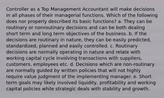 Controller as a Top Management Accountant will make decisions in all phases of their managerial functions. Which of the following does nor properly described its basic functions? a. They can be routinary or nonroutinary decisions and can be both dealing short term and long term objectives of the business. b. If the decisions are routinary in nature, they can be easily predicted, standardized, planned and easily controlled. c. Routinary decisions are normally operating in nature and relate with working capital cycle involving transactions with suppliers, customers, employees etc. d. Decisions which are non-routinary are normally guided by written policies that will not highly require value judgment of the implementing manager. e. Short term goals may likely involved liquidity, profitability and working capital policies while strategic deals with stability and growth.