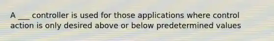 A ___ controller is used for those applications where control action is only desired above or below predetermined values