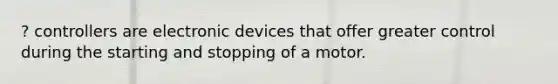 ? controllers are electronic devices that offer greater control during the starting and stopping of a motor.