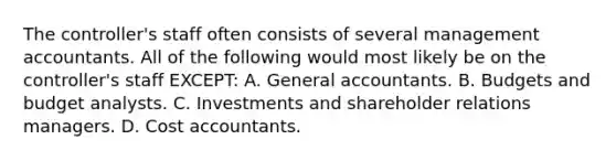 The controller's staff often consists of several management accountants. All of the following would most likely be on the controller's staff EXCEPT: A. General accountants. B. Budgets and budget analysts. C. Investments and shareholder relations managers. D. Cost accountants.