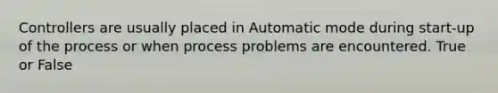 Controllers are usually placed in Automatic mode during start-up of the process or when process problems are encountered. True or False