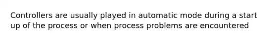 Controllers are usually played in automatic mode during a start up of the process or when process problems are encountered